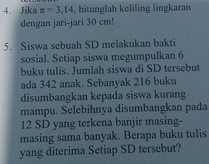 Jika π =3,14 , hitunglah keliling lingkaran 
dengan jari-jari 30 cm! 
5. Siswa sebuah SD melakukan bakti 
sosial. Setiap siswa megumpulkan 6
buku tulis. Jumlah siswa di SD tersebut 
ada 342 anak. Sebanyak 216 buku 
disumbangkan kepada siswa kurang . 
mampu. Selebihnya disumbangkan pada
12 SD yang terkena banjir masing- 
masing sama banyak. Berapa buku tulis 
yang diterima Setiap SD tersebut?