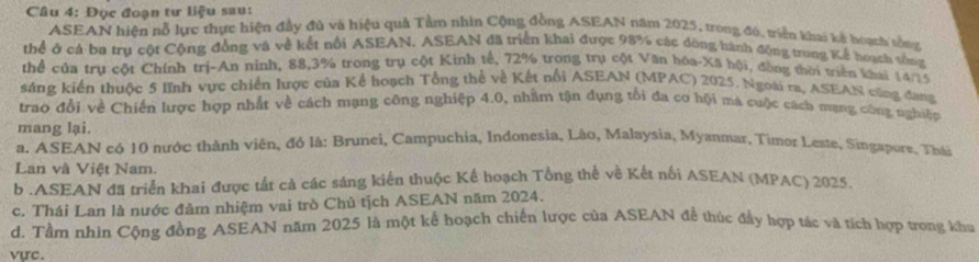 Đục đoạn tư liệu sau:
ASEAN hiện nỗ lực thực hiện đầy đủ và hiệu quả Tầm nhìn Cộng đồng ASEAN năm 2025, trong đó, triền khai kả boạch tổng
thể ở cả ba trụ cột Cộng đồng và về kết nổi ASEAN. ASEAN đã triển khai được 98% các dông hành động trung Kể hoạch tổng
thể của trụ cột Chính trị-An ninh, 88, 3% trong trụ cột Kinh tế, 72% trong trụ cột Văn hóa-Xã hội, đòng thời triển khai 14/1
sáng kiến thuộc 5 lĩnh vực chiến lược của Kể hoạch Tổng thể về Kết nổi ASEAN (MPAC) 2025. Ngoài ra, ASEAN cùng đang
trao đổi về Chiến lược hợp nhất về cách mạng công nghiệp 4.0, nhằm tận dụng tối đa cơ hội má cuộc cách mạng công nghiệp
mang lại.
a. ASEAN có 10 nước thành viên, đó là: Brunei, Campuchia, Indonesia, Lào, Malaysia, Myanmar, Timor Leste, Singapore, Thái
Lan và Việt Nam.
b .ASEAN đã triển khai được tất cả các sáng kiến thuộc Kế hoạch Tổng thể về Kết nổi ASEAN (MPAC) 2025.
c. Thái Lan là nước đảm nhiệm vai trò Chủ tịch ASEAN năm 2024.
d. Tầm nhìn Cộng đồng ASEAN năm 2025 là một kể hoạch chiến lược của ASEAN đề thúc đầy hợp tác và tích hợp trong khu
vực.