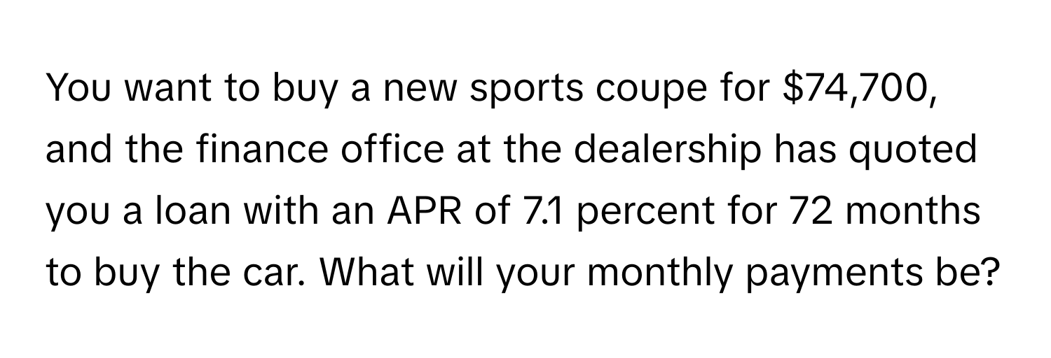 You want to buy a new sports coupe for $74,700, and the finance office at the dealership has quoted you a loan with an APR of 7.1 percent for 72 months to buy the car. What will your monthly payments be?