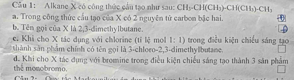 Alkane X có công thức cầu tạo như sau: CH_3-CH(CH_3)-CH(CH_3)-CH_3
a. Trong công thức cấu tạo của X có 2 nguyên tử carbon bậc hai.
b. Tên gọi của X là 2, 3 -dimethylbutane.
c. Khi cho X tác dụng với chlorine (tỉ lệ mol 1: 1) trong điều kiện chiếu sáng tạo
thành sản phầm chính có tên gọi là 3 -chloro -2, 3 -dimethylbutane.
d. Khi cho X tác dụng với bromine trong điều kiện chiếu sáng tạo thành 3 sản phầm
thể monobromo.
Câu 2: Qu