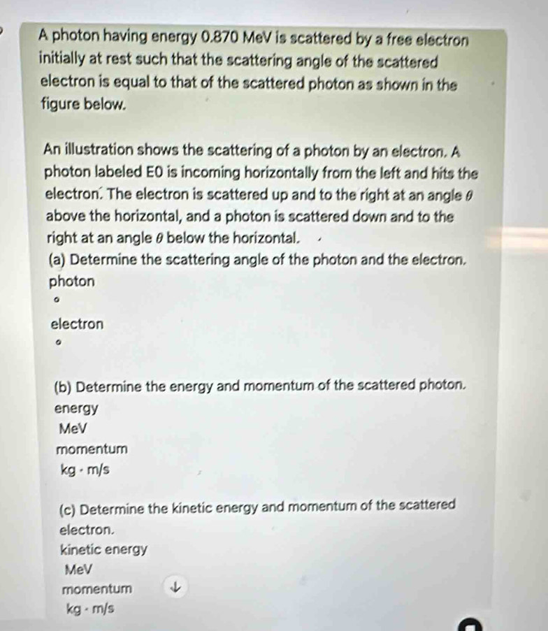 A photon having energy 0.870 MeV is scattered by a free electron 
initially at rest such that the scattering angle of the scattered 
electron is equal to that of the scattered photon as shown in the 
figure below. 
An illustration shows the scattering of a photon by an electron. A 
photon labeled E0 is incoming horizontally from the left and hits the 
electron. The electron is scattered up and to the right at an angle θ
above the horizontal, and a photon is scattered down and to the 
right at an angle θbelow the horizontal. 
(a) Determine the scattering angle of the photon and the electron. 
photon 
。 
electron 
。 
(b) Determine the energy and momentum of the scattered photon. 
energy 
MeV 
momentum
kg· m/s
(c) Determine the kinetic energy and momentum of the scattered 
electron. 
kinetic energy
MeV
momentum
kg · m/s