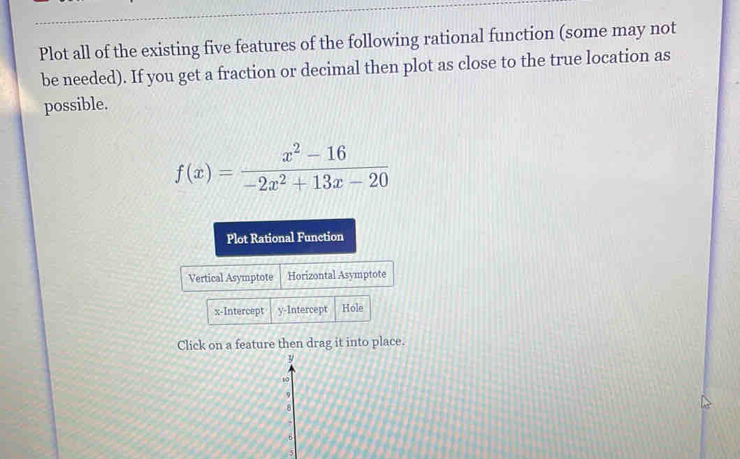 Plot all of the existing five features of the following rational function (some may not 
be needed). If you get a fraction or decimal then plot as close to the true location as 
possible.
f(x)= (x^2-16)/-2x^2+13x-20 
Plot Rational Function 
Vertical Asymptote Horizontal Asymptote 
x-Intercept y-Intercept Hole 
Click on a feature then drag it into place.