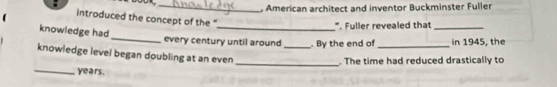 American architect and inventor Buckminster Fuller 
introduced the concept of the ' 
_". Fuller revealed that_ 
knowledge had 
_every century until around _. By the end of_ in 1945, the 
knowledge level began doubling at an even 
_. The time had reduced drastically to 
_years.