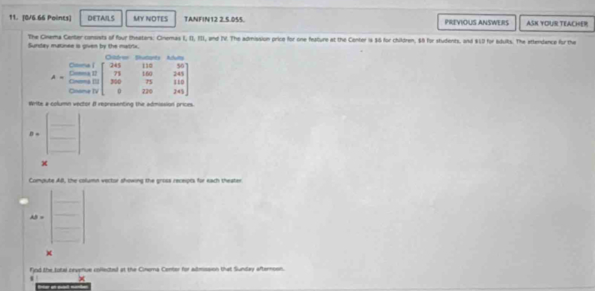 DETAILS MY NOTES TANFIN12 2.5.055. PREVIOUS ANSWERS ASK YOUR TEACHER
The Cinema Center consists of four theaters: Cinemas I, II, III, and IV. The admission price for one feature at the Center is $6 for children, $0 for students, and $10 for adults. The attendence for the
Sunday matinee is given by the matrix.
Write a column vector I representing the admission prices.
B=beginbmatrix □  □ endbmatrix
x
Compute AB, the column vector showing the gross receipts for each theater
AS=beginbmatrix □  □  □ endbmatrix __
Fnd the total nevenue collected at the Cinema Center for admission that Sunday afternosn.
s ×