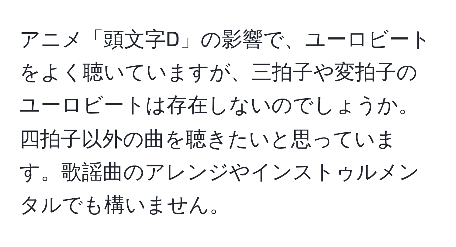 アニメ「頭文字D」の影響で、ユーロビートをよく聴いていますが、三拍子や変拍子のユーロビートは存在しないのでしょうか。四拍子以外の曲を聴きたいと思っています。歌謡曲のアレンジやインストゥルメンタルでも構いません。