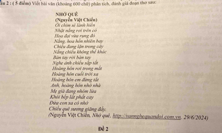 Vầu 2 : ( 5 điểm) Việt bài văn (khoảng 600 chữ) phân tích, đánh giá đoạn thơ sau: 
Nhớ QuÊ 
(Nguyễn Việt Chiến) 
Oi chim sẽ lành hiện 
Nhặt nắng rợi trên có 
Họa đại vừa rung đỏ 
Nắng, hoa hồn nhiên bay 
Chiều đang lặn trong cây 
Nẵng chiều không thể khác 
Bàn tay rời bàn tay 
Nghe ánh chiều sắp tắt 
Hoàng hôn rơi trong mắt 
Hoàng hôn cuổi trời xa 
Hoàng hôn em đừng tắt 
Anh, hoàng hôn nhớ nhà 
Mẹ già đang nhóm lửa 
Khói bếp lất phất cay 
Đứa con xa có nhớ 
Chiều quê sương giăng đầy, 
(Nguyễn Việt Chiến, Nhớ quê, http://vannghequandoi.com.vn, 29/6/2024) 
Đề 2