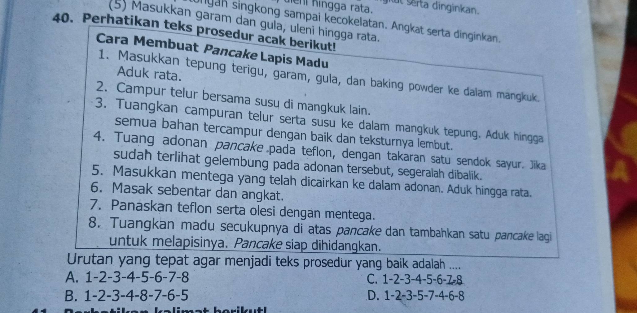 uen hingga rata.
gitul sérta dinginkan.
(5) Masukkan garam dan gula, uleni hingga rata.
ungan singkong sampai kecokelatan. Angkat serta dinginkan.
40. Perhatikan teks prosedur acak berikut!
Cara Membuat Pancake Lapis Madu
Aduk rata.
1. Masukkan tepung terigu, garam, gula, dan baking powder ke dalam mangkuk.
2. Campur telur bersama susų di mangkuk lain.
3. Tuangkan campuran telur serta susu ke dalam mangkuk tepung. Aduk hingga
semua bahan tercampur dengan baik dan teksturnya lembut.
4. Tuang adonan pancake pada teflon, dengan takaran satu sendok sayur. Jika
sudah terlihat gelembung pada adonan tersebut, segeralah dibalik.
5. Masukkan mentega yang telah dicairkan ke dalam adonan. Aduk hingga rata.
6. Masak sebentar dan angkat.
7. Panaskan teflon serta olesi dengan mentega.
8. Tuangkan madu secukupnya di atas pancake dan tambahkan satu pancake lagi
untuk melapisinya. Pancake siap dihidangkan.
Urutan yang tepat agar menjadi teks prosedur yang baik adalah ....
A. 1 -2 -3 -4 -5 -6 -7 -8 C. 1 -2 -3 -4 -5 -6 -7 -8
B. 1 -2 -3 -4 -8 -7 -6 -5 D. 1 -2 -3 -5 -7 -4 -6 -8
borilat