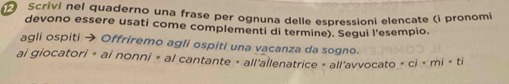 Scrivi nel quaderno una frase per ognuna delle espressioni elencate (i pronomi 
devono essere usati come complementi di termine). Segui l'esempio. 
agli ospiti → Offriremo agli ospiti una vacanza da sogno. 
ai giocatori « ai nonni » al cantante « all'allenatrice « all'avvocato > ci > mi > ti