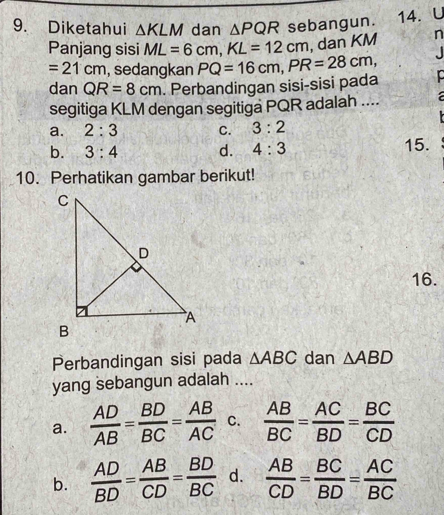 Diketahui △ KLM dan △ PQR sebangun. 14. U
Panjang sisi ML=6cm, KL=12cm , dan KM
n
=21cm , sedangkan PQ=16cm, PR=28cm, 
. 
dan QR=8cm. Perbandingan sisi-sisi pada
segitiga KLM dengan segitiga PQR adalah ....
a

a. 2:3 C. 3:2
b. 3:4 d. 4:3
15.
10. Perhatikan gambar berikut!
16.
Perbandingan sisi pada △ ABC dan △ ABD
yang sebangun adalah ....
a.  AD/AB = BD/BC = AB/AC  C.  AB/BC = AC/BD = BC/CD 
b.  AD/BD = AB/CD = BD/BC  d.  AB/CD = BC/BD = AC/BC 