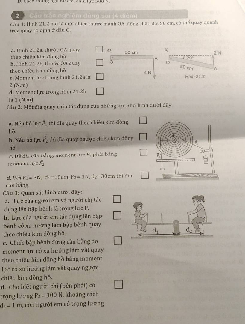 Cách thung ngô 60 cm, chịu lực 500 N.
2 Cầu trắc nghiệm đúng sai (4 điểm)
Câu 1: Hình 21.2 mô tả một chiếc thước mảnh OA, đồng chất, dài 50 cm, có thể quay quanh
trục quay cố định ở đầu O.
a. Hình 21.2a, thước OA quay a) 50 cm b) 2 N
theo chiều kim đồng hồ
A 20°
b. Hình 21.2b, thước OA quay 。
theo chiều kim đồng hồ
50 cm A
c. Moment lực trong hình 21.2a là 4 N Hình 21.2
2 (N.m)
d. Moment lực trong hình 21.2b
là 1
wedge (N.m)
Câu 2: Một đĩa quay chịu tác dụng của những lực như hình dưới đây:
a. Nếu bỏ lực vector F_1 thì đĩa quay theo chiều kim đồng □
hồ.
b. Nếu bỏ lực vector F_2 thì đĩa quay ngược chiều kim đồng
hồ.
c. Để đĩa cân bằng, moment lực vector F_1 phải bằng _ 
moment lực vector F_2.
d. Với F_1=3N,d_1=10cm,F_2=1N,d_2=30cm thì đĩa □
cân bằng.
Câu 3: Quan sát hình dưới đây:
a. Lực của người em và người chị tác □
dụng lên bập bênh là trọng lực P.
b. Lực của người em tác dụng lên bập
bênh có xu hướng làm bập bênh quay
theo chiều kim đồng hồ.
c. Chiếc bập bênh đứng cân bằng do
moment lực có xu hướng làm vật quay
theo chiều kim đồng hồ bằng moment
lực có xu hướng làm vật quay ngược
chiều kim đồng hồ.
d. Cho biết người chị (bên phải) có □
trọng lượng P_2=300N , khoảng cách
d_2=1m , còn người em có trọng lượng