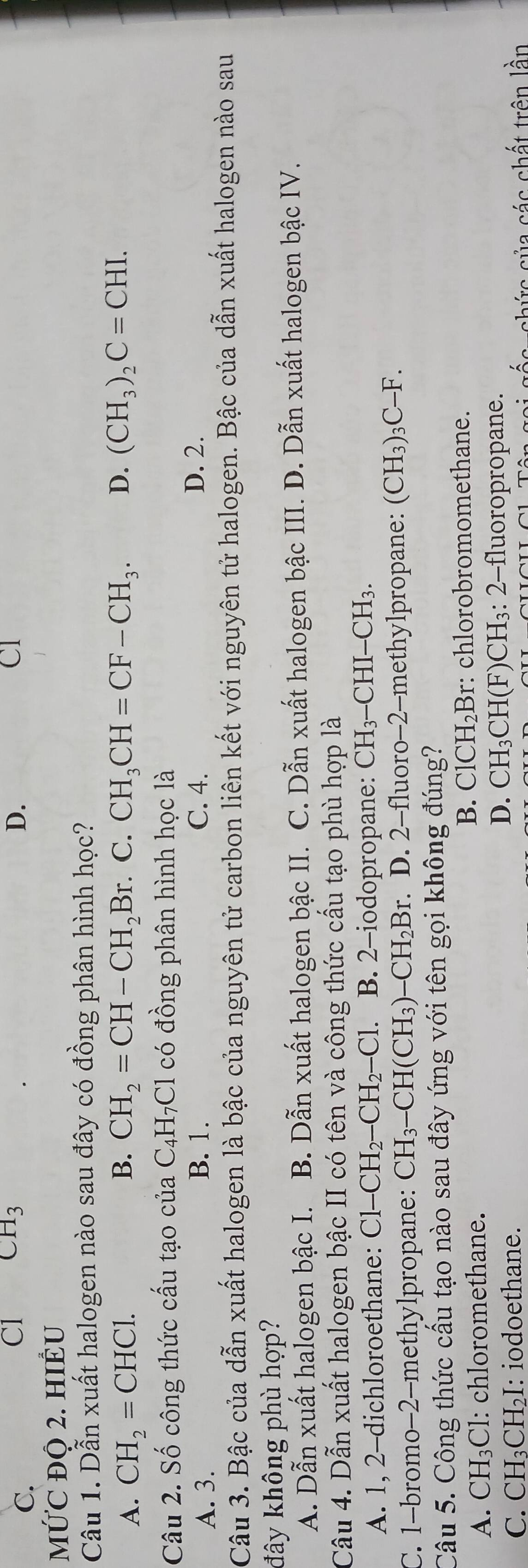 C.
Cl CH_3 D. CI
MỨC ĐO 2. HIÊU
Câu 1. Dẫn xuất halogen nào sau đây có đồng phân hình học?
A. CH_2=CHCl. B. CH_2=CH-CH_2Br.. C. CH_3CH=CF-CH_3. D. (CH_3)_2C=CHI.
Câu 2. Số công thức cấu tạo của C₄H₇Cl có đồng phân hình học là
A. 3. B. 1. C. 4.
D. 2.
Câu 3. Bậc của dẫn xuất halogen là bậc của nguyên tử carbon liên kết với nguyên tử halogen. Bậc của dẫn xuất halogen nào sau
đây không phù hợp?
A. Dẫn xuất halogen bậc I. B. Dẫn xuất halogen bậc II. C. Dẫn xuất halogen bậc III. D. Dẫn xuất halogen bậc IV.
Câu 4. Dẫn xuất halogen bậc II có tên và công thức cấu tạo phù hợp là
A. 1, 2-dichloroethane: Cl-CH_2-CH_2-Cl. B. 2-iodopropane: CH_3-CHI-CH_3.
C. 1-bromo-2-methylpropane: CH_3-CH(CH_3)-CH_2Br.. D. 2-fluoro-2-methylpropane: (CH₃) _3C-F.
Câu 5. Công thức cấu tạo nào sau đây ứng với tên gọi không đúng?
B. ClCH_2Br
A. CH_3Cl l: chloromethane. : chlorobromomethane.
D. CH_3CH(F)CH_3
C. CH_3CH_2I : iodoethane. : 2-fluoropropane.
a  s  ứ c của các chất trên lần