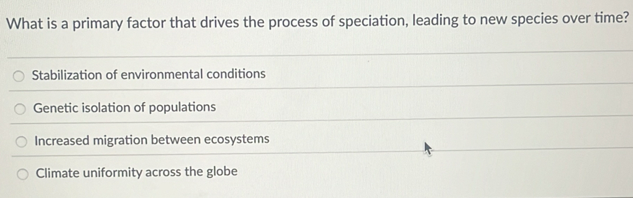 What is a primary factor that drives the process of speciation, leading to new species over time?
Stabilization of environmental conditions
Genetic isolation of populations
Increased migration between ecosystems
Climate uniformity across the globe