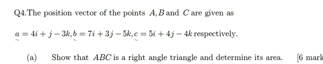 Q4.The position vector of the points A, B and C are given as
a=4i+j-3k, b=7i+3j-5k, c=5i+4j-4k respectively. 
(a) Show that ABC is a right angle triangle and determine its area. [6 mark