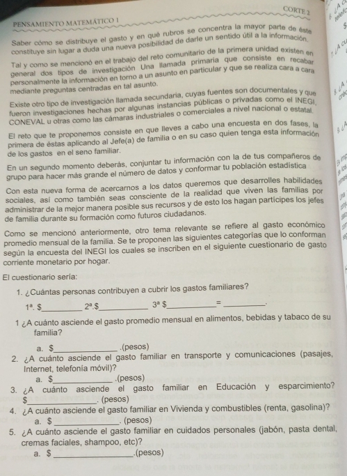 CORTE 2 of 
PENSAMIENTO MATEMÁTICO I
Saber cómo se distribuye el gasto y en qué rubros se concentra la mayor parte de éste
 
constituve sin lugar a duda una nueva posibilidad de darle un sentido útil a la información
Tal y como se mencionó en el trabajo del reto comunitario de la primera unidad existen en
general dos tipos de investigación Una llamada primaría que consiste en recaba
personalmente la información en torno a un asunto en particular y que se realiza cara a cara
mediante preguntas centradas en tal asunto.
Existe otro tipo de investigación llamada secundaria, cuyas fuentes son documentales y que
fueron investigaciones hechas por algunas instancias públicas o privadas como el INEGi
CONEVAL u otras como las câmaras industriales o comerciales a nivel nacional o estatal
El reto que te proponemos consiste en que lieves a cabo una encuesta en dos fases, la
primera de éstas aplicando al Jefe(a) de familia o en su caso quien tenga esta información
de los gastos en el seno familiar.
En un segundo momento deberás, conjuntar tu información con la de tus compañeros de
grupo para hacer más grande el número de datos y conformar tu población estadística am
y  
Con esta nueva forma de acercarnos a los datos queremos que desarrolles habilidades
sociales, así como también seas consciente de la realidad que viven las familias por
administrar de la mejor manera posible sus recursos y de esto los hagan partícipes los jefes
de familia durante su formación como futuros ciudadanos.
Como se mencionó anteriormente, otro tema relevante se refiere al gasto económico
promedio mensual de la familia. Se te proponen las siguientes categorías que lo conforman
según la encuesta del INEGI los cualés se inscriben en el siguiente cuestionario de gasto
corriente monetario por hogar.
El cuestionario sería:
1. ¿Cuántas personas contribuyen a cubrir los gastos familiares?
1^a $_ 2^a.$ _ 3^a$ _ _:
1 ¿A cuánto asciende el gasto promedio mensual en alimentos, bebidas y tabaco de su
familia?
a. $_ .(pesos)
2. ¿A cuánto asciende el gasto familiar en transporte y comunicaciones (pasajes,
Internet, telefonia móvil)?
a. $_ .(pesos)
3. ¿A cuánto asciende el gasto familiar en Educación y esparcimiento?
_. (pesos)
4. ¿A cuánto asciende el gasto familiar en Vivienda y combustibles (renta, gasolina)?
a. $ _. (pesos)
5. A cuánto asciende el gasto familiar en cuidados personales (jabón, pasta dental,
cremas faciales, shampoo, etc)?
a. $_ .(pesos)