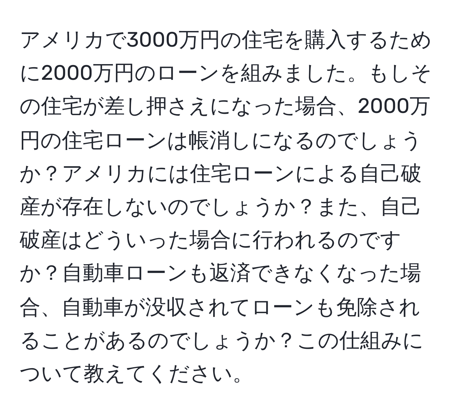 アメリカで3000万円の住宅を購入するために2000万円のローンを組みました。もしその住宅が差し押さえになった場合、2000万円の住宅ローンは帳消しになるのでしょうか？アメリカには住宅ローンによる自己破産が存在しないのでしょうか？また、自己破産はどういった場合に行われるのですか？自動車ローンも返済できなくなった場合、自動車が没収されてローンも免除されることがあるのでしょうか？この仕組みについて教えてください。