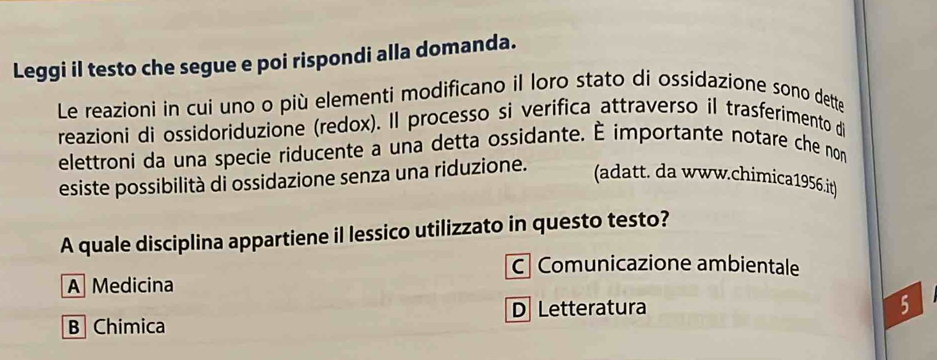 Leggi il testo che segue e poi rispondi alla domanda.
Le reazioni in cui uno o più elementi modificano il loro stato di ossidazione sono dette
reazioni di ossidoriduzione (redox). Il processo si verifica attraverso il trasferimento di
elettroni da una specie riducente a una detta ossidante. É importante notare che non
esiste possibilità di ossidazione senza una riduzione.
(adatt. da www.chimica1956.it)
A quale disciplina appartiene il lessico utilizzato in questo testo?
C Comunicazione ambientale
A Medicina
D Letteratura 5
B Chimica