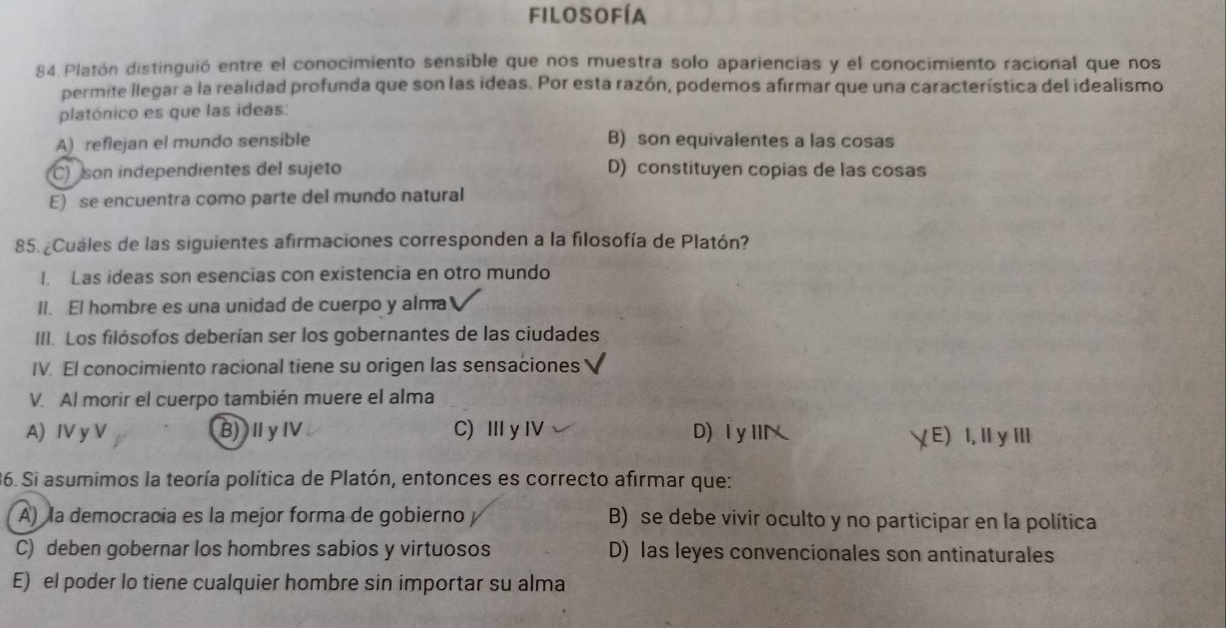 filosofía
84. Platón distinguió entre el conocimiento sensible que nos muestra solo apariencias y el conocimiento racional que nos
permite llegar a la realidad profunda que son las ideas. Por esta razón, podemos afirmar que una característica del idealismo
platónico es que las ideas:
A) reflejan el mundo sensible B) son equivalentes a las cosas
C) son independientes del sujeto D) constituyen copias de las cosas
E) se encuentra como parte del mundo natural
85. ¿Cuáles de las siguientes afirmaciones corresponden a la filosofía de Platón?
I. Las ideas son esencias con existencia en otro mundo
II. El hombre es una unidad de cuerpo y alma
III. Los filósofos deberían ser los gobernantes de las ciudades
IV. El conocimiento racional tiene su origen las sensaciones
V. Al morir el cuerpo también muere el alma
A) IV y V B)ⅡγⅣ C) Ⅲy IV D)ⅠyⅢ E) I, ⅡyⅢ
36. Si asumimos la teoría política de Platón, entonces es correcto afirmar que:
A) la democracia es la mejor forma de gobierno B) se debe vivir oculto y no participar en la política
C) deben gobernar los hombres sabios y virtuosos D) las leyes convencionales son antinaturales
E) el poder lo tiene cualquier hombre sin importar su alma