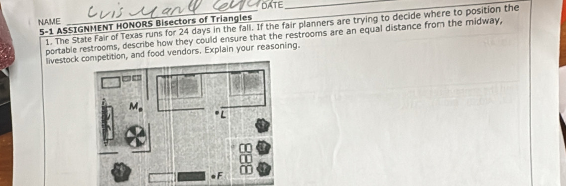 DATE_ 
NAME 
5-1 ASSIGNMENT HONORS Bisectors of Triangles 1. The State Fair of Texas runs for 24 days in the fall. If the fair planners are trying to decide where to position the 
portable restrooms, describe how they could ensure that the restrooms are an equal distance from the midway, 
livestock, and food vendors. Explain your reasoning.