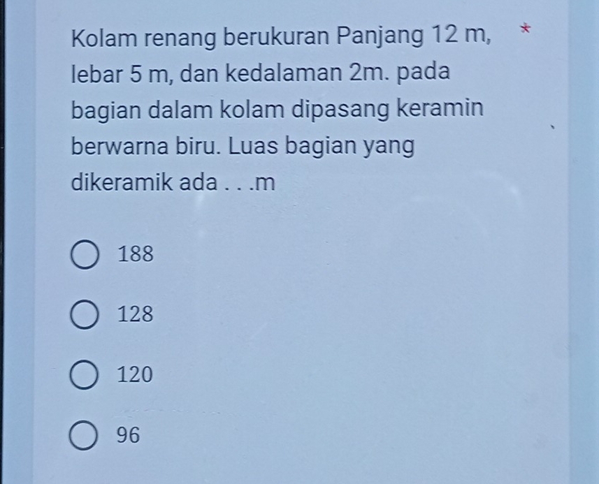 Kolam renang berukuran Panjang 12 m, *
lebar 5 m, dan kedalaman 2m. pada
bagian dalam kolam dipasang keramin
berwarna biru. Luas bagian yang
dikeramik ada . . . m
188
128
120
96