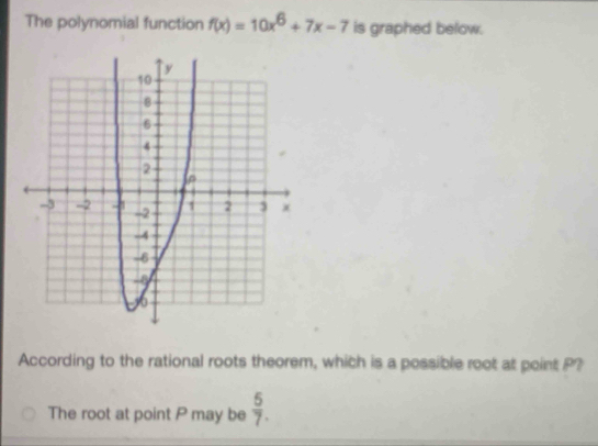 The polynomial function f(x)=10x^6+7x-7 is graphed below. 
According to the rational roots theorem, which is a possible root at point P? 
The root at point P may be  5/7 .