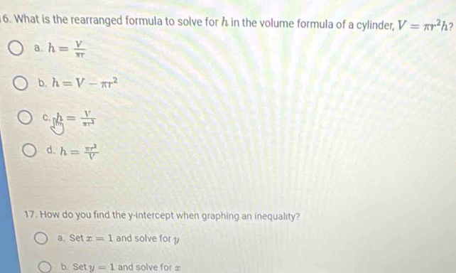 What is the rearranged formula to solve for h in the volume formula of a cylinder, V=π r^2h ?
a. h= V/π r 
b. h=V-π r^2
c gh= V/π r^2 
d. h= π r^2/V 
17. How do you find the y-intercept when graphing an inequality?
a. Set x=1 and solve for y
b. Set y=1 and solve for x