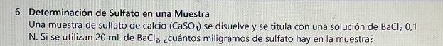 Determinación de Sulfato en una Muestra 
Una muestra de sulfato de calcio (CaSO_4) se disuelve y se titula con una solución de BaCl_20,1
N. Si se utilizan 20 mL de BaCl_2 cuántos miligramos de sulfato hay en la muestra?