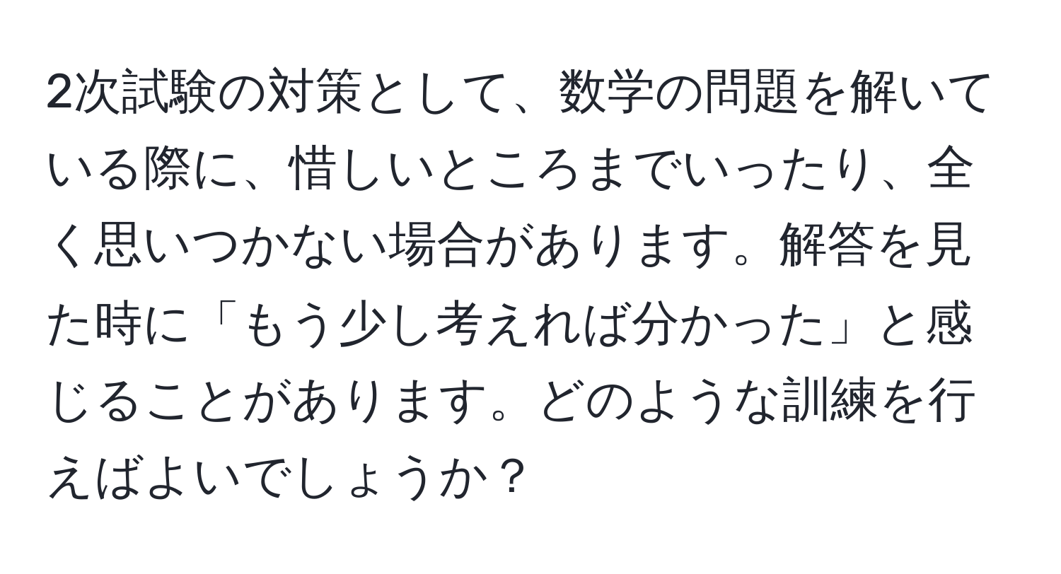 2次試験の対策として、数学の問題を解いている際に、惜しいところまでいったり、全く思いつかない場合があります。解答を見た時に「もう少し考えれば分かった」と感じることがあります。どのような訓練を行えばよいでしょうか？