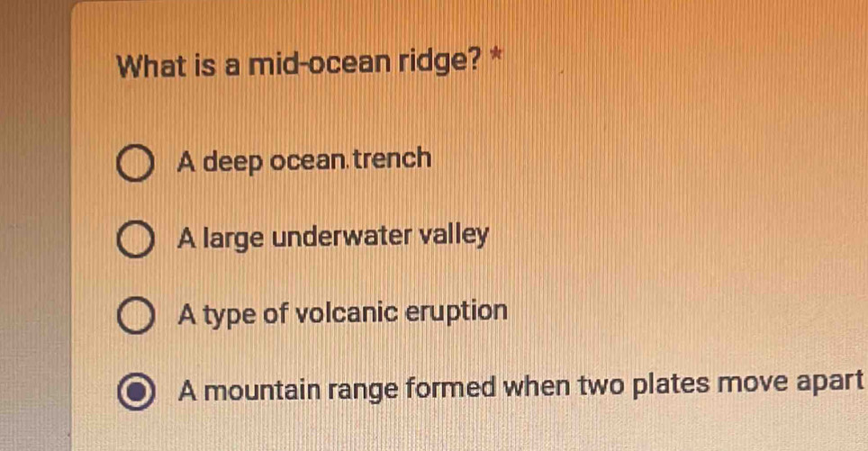 What is a mid-ocean ridge? *
A deep ocean trench
A large underwater valley
A type of volcanic eruption
A mountain range formed when two plates move apart