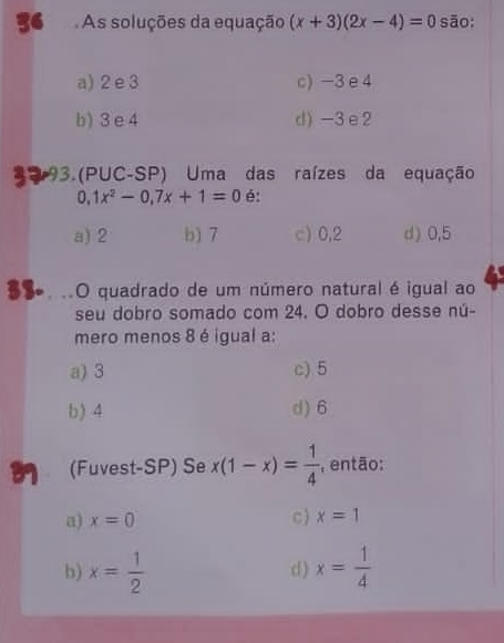 As soluções da equação (x+3)(2x-4)=0 sāo:
a) 2 e3 c) -3e4
b) 3 e 4 d) -3e2
a 3.(PUC-SP) Uma das raízes da equação
0,1x^2-0, 7x+1=0 é:
a) 2 b) 7 c) 0,2 d) 0,5
S. ..O quadrado de um número natural é igual ao
seu dobro somado com 24. O dobro desse nú-
mero menos 8 é igual a:
a) 3 c) 5
b) 4 d) 6
(Fuvest-SP) Se x(1-x)= 1/4  então:
a) x=0 c) x=1
b) x= 1/2  d ) x= 1/4 