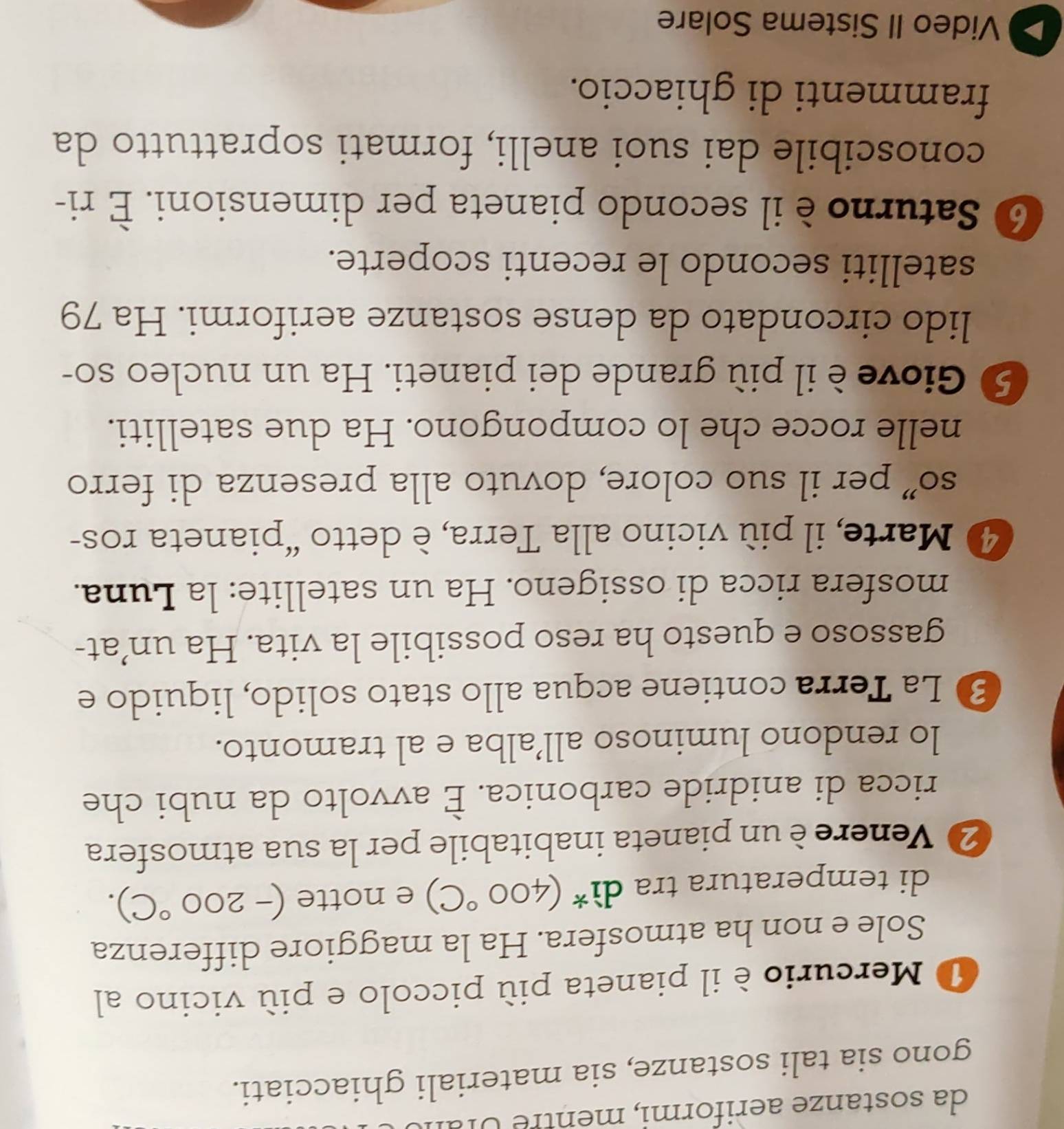 da sostanze aeriformi, men tre U l a 
gono sia tali sostanze, sia materiali ghiacciati. 
O Mercurio è il pianeta più piccolo e più vicino al 
Sole e non ha atmosfera. Ha la maggiore differenza 
di temperatura tra di^*(400°C) e notte (-200°C). 
2 Venere è un pianeta inabitabile per la sua atmosfera 
ricca di anidride carbonica. È avvolto da nubi che 
lo rendono luminoso all’alba e al tramonto. 
3 La Terra contiene acqua allo stato solido, liquido e 
gassoso e questo ha reso possibile la vita. Ha un’at- 
mosfera ricca di ossigeno. Ha un satellite: la Luna. 
④ Marte, il più vicino alla Terra, è detto “pianeta ros- 
so” per il suo colore, dovuto alla presenza di ferro 
nelle rocce che lo compongono. Ha due satelliti. 
5 Giove è il più grande dei pianeti. Ha un nucleo so- 
lido circondato da dense sostanze aeriformi. Ha 79
satelliti secondo le recenti scoperte. 
⑥ Saturno è il secondo pianeta per dimensioni. È ri- 
conoscibile dai suoi anelli, formati soprattutto da 
frammenti di ghiaccio. 
Video II Sistema Solare