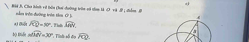 Cho hình vẽ bên (hai đường tròn có tâm là O và B; điểm B 
nằm trên đường tròn tâm 0 ). 
a) Biết widehat PCQ=50°. Tinh widehat MAN. 
b) Biết sdwidehat MN=30°. Tính số đo widehat PCQ.