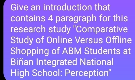 Give an introduction that 
contains 4 paragraph for this 
research study "Comparative 
Study of Online Versus Offline 
Shopping of ABM Students at 
Biñan Integrated National 
High School: Perception''