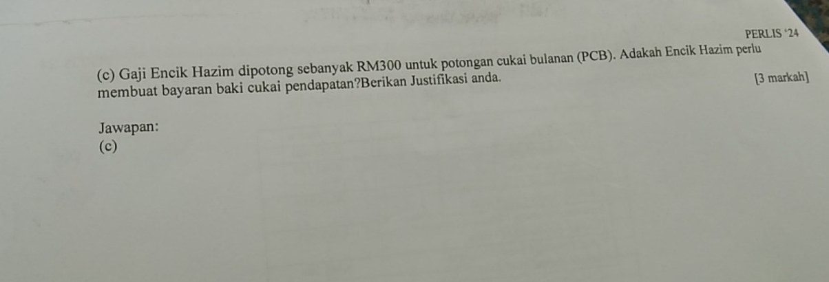 PERLIS‘ 24
(c) Gaji Encik Hazim dipotong sebanyak RM300 untuk potongan cukai bulanan (PCB). Adakah Encik Hazim perlu 
membuat bayaran baki cukai pendapatan?Berikan Justifikasi anda. 
[3 markah] 
Jawapan: 
(c)