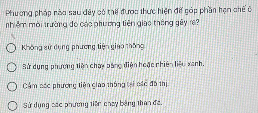 Phương pháp nào sau đây có thể được thực hiện để góp phần hạn chế ô
nhiễm môi trường do các phương tiện giao thông gây ra?
Không sử dụng phương tiện giao thông.
Sử dụng phương tiện chạy bằng điện hoặc nhiên liệu xanh.
Cẩm các phương tiện giao thông tại các đô thị.
Sử dụng các phương tiện chạy bằng than đá.