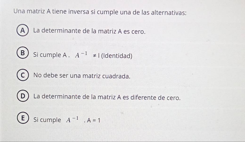 Una matriz A tiene inversa si cumple una de las alternativas:
A La determinante de la matriz A es cero.
B Si cumple A . A^(-1)!= I (Identidad)
C No debe ser una matriz cuadrada.
D La determinante de la matriz A es diferente de cero.
ESi cumple A^(-1).A=1