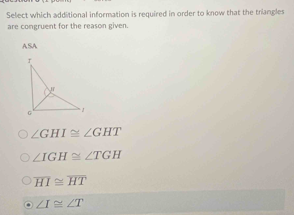 Select which additional information is required in order to know that the triangles
are congruent for the reason given.
ASA
∠ GHI≌ ∠ GHT
∠ IGH≌ ∠ TGH
overline HI≌ overline HT
∠ I≌ ∠ T