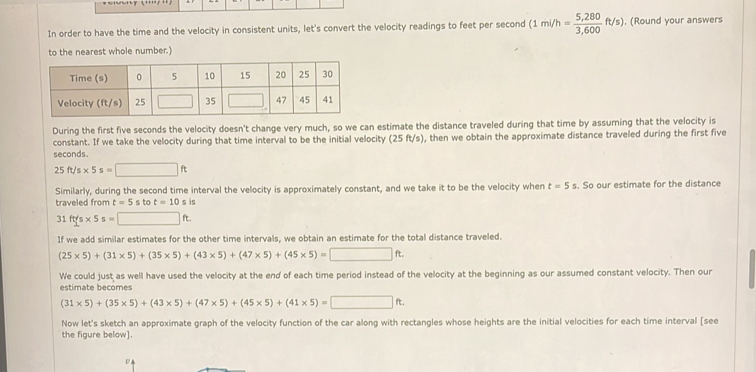 In order to have the time and the velocity in consistent units, let's convert the velocity readings to feet per second (1mi/h= (5,280)/3,600 ft/s). (Round your answers
to the nearest whole number.)
During the first five seconds the velocity doesn't change very much, so we can estimate the distance traveled during that time by assuming that the velocity is
constant. If we take the velocity during that time interval to be the initial velocity (25 ft/s), then we obtain the approximate distance traveled during the first five
seconds.
25ft/s* 5s=□ ft
Similarly, during the second time interval the velocity is approximately constant, and we take it to be the velocity when t=5s. So our estimate for the distance
traveled from t=5sto t=10sis
31ft/s* 5s=□ ft.
If we add similar estimates for the other time intervals, we obtain an estimate for the total distance traveled.
(25* 5)+(31* 5)+(35* 5)+(43* 5)+(47* 5)+(45* 5)=□ ft.
We could just as well have used the velocity at the end of each time period instead of the velocity at the beginning as our assumed constant velocity. Then our
estimate becomes
(31* 5)+(35* 5)+(43* 5)+(47* 5)+(45* 5)+(41* 5)=□ ft.
Now let's sketch an approximate graph of the velocity function of the car along with rectangles whose heights are the initial velocities for each time interval [see
the figure below].