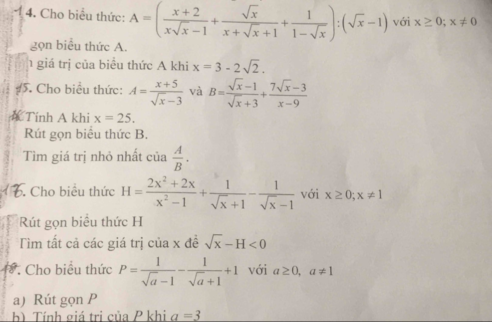 Cho biểu thức: A=( (x+2)/xsqrt(x)-1 + sqrt(x)/x+sqrt(x)+1 + 1/1-sqrt(x) ):(sqrt(x)-1) với x≥ 0; x!= 0
gọn biểu thức A. 
h giá trị của biểu thức A khi x=3-2sqrt(2). 
5. Cho biểu thức: A= (x+5)/sqrt(x)-3  và B= (sqrt(x)-1)/sqrt(x)+3 + (7sqrt(x)-3)/x-9 
A Tính A khi x=25. 
Rút gọn biểu thức B. 
Tìm giá trị nhỏ nhất của  A/B . 
. Cho biểu thức H= (2x^2+2x)/x^2-1 + 1/sqrt(x)+1 - 1/sqrt(x)-1  với x≥ 0; x!= 1
Rút gọn biểu thức H 
Tìm tất cả các giá trị của x đề sqrt(x)-H<0</tex> 
*. Cho biểu thức P= 1/sqrt(a)-1 - 1/sqrt(a)+1 +1 với a≥ 0, a!= 1
a) Rút gọn P
b) Tính giá trị của P khi a=3