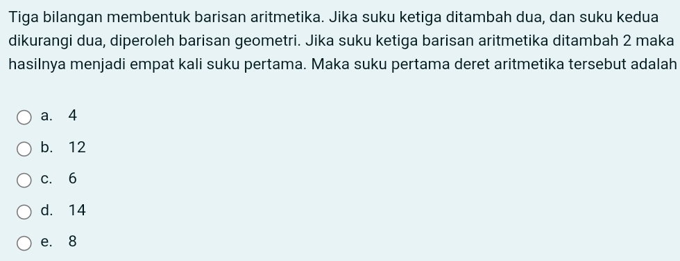 Tiga bilangan membentuk barisan aritmetika. Jika suku ketiga ditambah dua, dan suku kedua
dikurangi dua, diperoleh barisan geometri. Jika suku ketiga barisan aritmetika ditambah 2 maka
hasilnya menjadi empat kali suku pertama. Maka suku pertama deret aritmetika tersebut adalah
a. 4
b. 12
c. 6
d. 14
e. 8