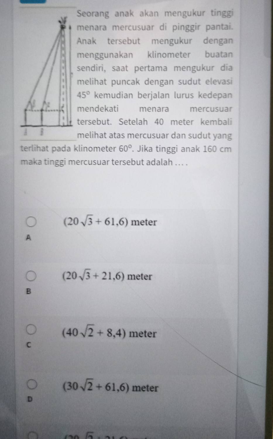 Seorang anak akan mengukur tinggi
menara mercusuar di pinggir pantai.
Anak tersebut mengukur dengan
menggunakan klinometer buatan
sendiri, saat pertama mengukur dia
melihat puncak dengan sudut elevasi
45° kemudian berjalan lurus kedepan
mendekati menara mercusuar
tersebut. Setelah 40 meter kembali
melihat atas mercusuar dan sudut yang
terlihat pada klinometer 60°. Jika tinggi anak 160 cm
maka tinggi mercusuar tersebut adalah ... .
(20sqrt(3)+61,6) meter
A
(20sqrt(3)+21,6) meter
B
(40sqrt(2)+8,4) meter
C
(30sqrt(2)+61,6) meter
D