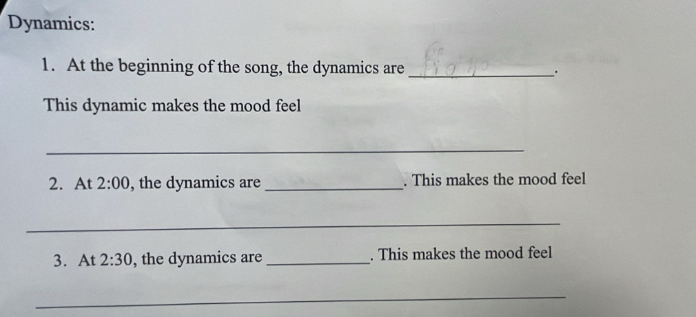 Dynamics: 
1. At the beginning of the song, the dynamics are _. 
This dynamic makes the mood feel 
_ 
2. At 2:00 , the dynamics are _. This makes the mood feel 
_ 
3. At 2:30 , the dynamics are _. This makes the mood feel 
_