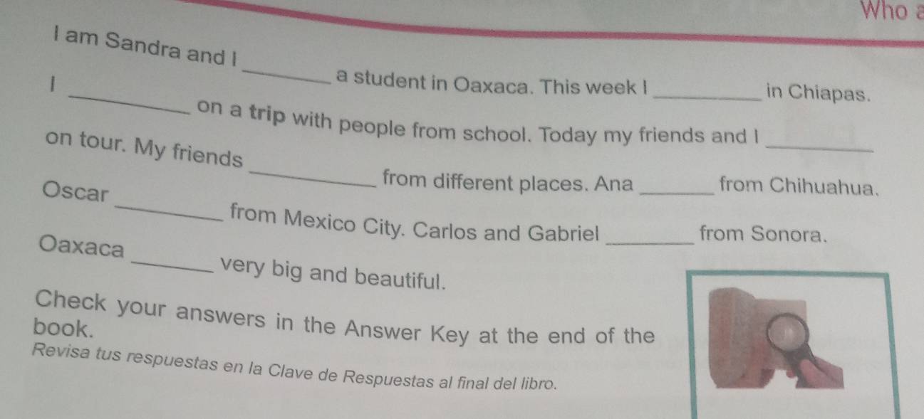 Who a 
I am Sandra and I 
_ 
_ 
a student in Oaxaca. This week I _in Chiapas. 
_ 
on a trip with people from school. Today my friends and I 
_ 
on tour. My friends 
_ 
from different places. Ana _from Chihuahua. 
Oscar 
from Mexico City. Carlos and Gabriel _from Sonora. 
Oaxaca _very big and beautiful. 
Check your answers in the Answer Key at the end of the 
book. 
Revisa tus respuestas en la Clave de Respuestas al final del libro.