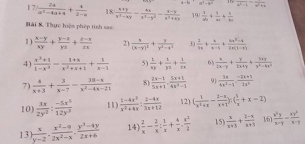 oxy
a-b a^2-b^2 16 frac a^2-1-frac a^2+a
17  2a/a^2-4a+4 + 4/2-a  18  (x+y)/x^2-xy - 4x/x^2-y^2 - (x-y)/x^2+xy  19/  1/ab + 1/ac + 1/bc 
Bài 8. Thực hiện phép tính sau:
1 )  (x-y)/xy + (y-z)/yz + (z-x)/zx  frac x(x-y)^2+ y/y^2-x^2  3)  2/3x + x/x-1 + (6x^2-4)/2x(1-x) 
2)
4)  (x^3+1)/1-x^3 - (1+x)/x^2+x+1 + 1/x-1  5)  1/xy + 1/yz + 1/zx  6)  x/2x-y + y/2x+y + 3xy/y^2-4x^2 
7)  4/x+3 + 3/x-7 - (38-x)/x^2-4x-21 
8)  (2x-1)/5x+1 ·  (5x+1)/4x^2-1  9)  3x/4x^2-1 ·  (-2x+1)/2x^2 
10)  3x/2y^2 : (-5x^5)/12y^3 
11)  (1-4x^2)/x^2+4x : (2-4x)/3x+12  12) ( 1/x^2+x - (2-x)/x+1 ):( 1/x +x-2)
13)  x/y-2 . (x^2-9)/2x^2-x . (y^3-4y)/2x+6 
14)  2/x - 2/x : 1/x + 4/x . x^2/2  15)  x/x+3 + (2-x)/x+3  16  x^2y/x-y - xy^2/x-y 