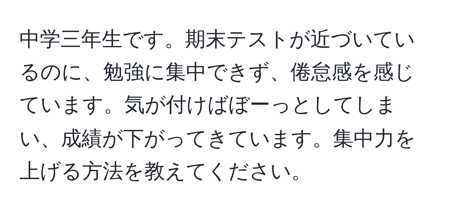 中学三年生です。期末テストが近づいているのに、勉強に集中できず、倦怠感を感じています。気が付けばぼーっとしてしまい、成績が下がってきています。集中力を上げる方法を教えてください。