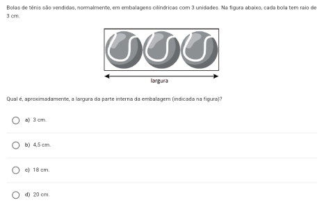 Bolas de tênis são vendidas, normalmente, em embalagens cilíndricas com 3 unidades. Na figura abaixo, cada bola tem raio de
3 cm.
Qual é, aproximadamente, a largura da parte interna da embalagem (indicada na figura)?
a) 3 cm.
b) 4,5 cm.
c) 18 cm.
d) 20 cm.