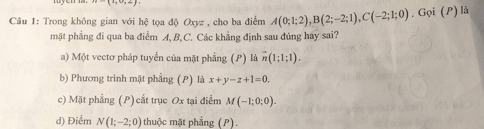 n=(1,0,2). 
Câu 1: Trong không gian với hệ tọa độ Oxyz , cho ba điểm A(0;1;2), B(2;-2;1), C(-2;1;0). Gọi (P) là
mặt phẳng đi qua ba điểm A, B, C. Các khẳng định sau đúng hay sai?
a) Một vectơ pháp tuyến của mặt phẳng (P) là vector n(1;1;1).
b) Phương trình mặt phẳng (P) là x+y-z+1=0.
c) Mặt phẳng (P) cắt trục Ox tại điểm M(-1;0;0).
d) Điểm N(1;-2;0) thuộc mặt phẳng (P).