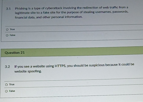 3.1 Phishing is a type of cyberattack involving the redirection of web traffc from a
legitimate site to a fake site for the purpose of stealing usernames, passwords,
financial data, and other personal information.
True
False
Question 21
3.2 If you see a website using HTTPS, you should be suspicious because it could be
website spoofing.
True
False