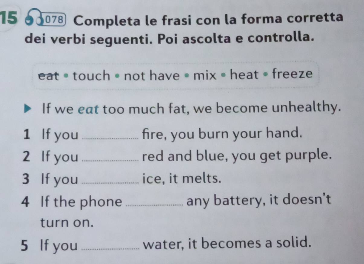 15 7 Completa le frasi con la forma corretta 
dei verbi seguenti. Poi ascolta e controlla. 
eat • touch • not have • mix • heat • freeze 
If we eat too much fat, we become unhealthy. 
1 If you _fire, you burn your hand. 
2 If you _red and blue, you get purple. 
3 If you _ice, it melts. 
4 If the phone _any battery, it doesn't 
turn on. 
5 If you _water, it becomes a solid.