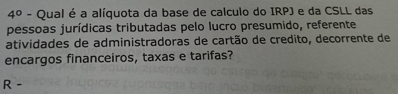 4° - Qual é a alíquota da base de calculo do IRPJ e da CSLL das 
pessoas jurídicas tributadas pelo lucro presumido, referente 
atividades de administradoras de cartão de credito, decorrente de 
encargos financeiros, taxas e tarifas? 
R -