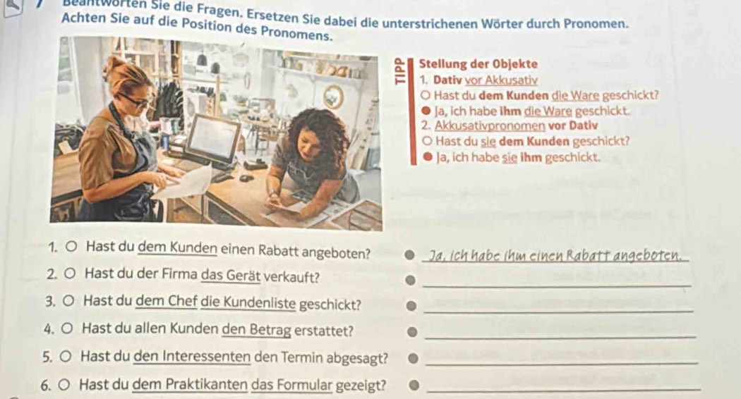 Beantworten Sie die Fragen. Ersetzen Sie dabei die unterstrichenen Wörter durch Pronomen. 
Achten Sie auf die Position des P 
Stellung der Objekte 
1. Dativ vor Akkusativ 
a Hast du dem Kunden die Ware geschickt? 
Ja, ich habe ihm die Ware geschickt. 
2. Akkusativpronomen vor Dativ 
O Hast du sie dem Kunden geschickt? 
Ja, ich habe sie ihm geschickt. 
1. O Hast du dem Kunden einen Rabatt angeboten? _Ja, ich habe ihm einen Rabätt angeböten. 
_ 
2. O Hast du der Firma das Gerät verkauft? 
3. O Hast du dem Chef die Kundenliste geschickt?_ 
4. O Hast du allen Kunden den Betrag erstattet?_ 
5. O Hast du den Interessenten den Termin abgesagt?_ 
6. O Hast du dem Praktikanten das Formular gezeigt?_